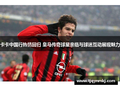 卡卡中国行热情回归 皇马传奇球星亲临与球迷互动展现魅力