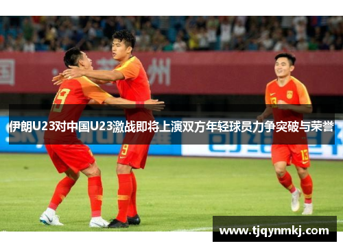 伊朗U23对中国U23激战即将上演双方年轻球员力争突破与荣誉