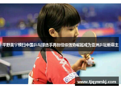 平野美宇横扫中国乒乓球选手再创佳绩强势崛起成为亚洲乒坛新霸主